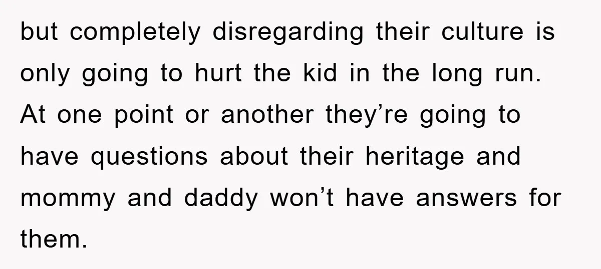 but completely disregarding their culture is only going to hurt the kid in the long run. At one point or another they’re going to have questions about their heritage and...