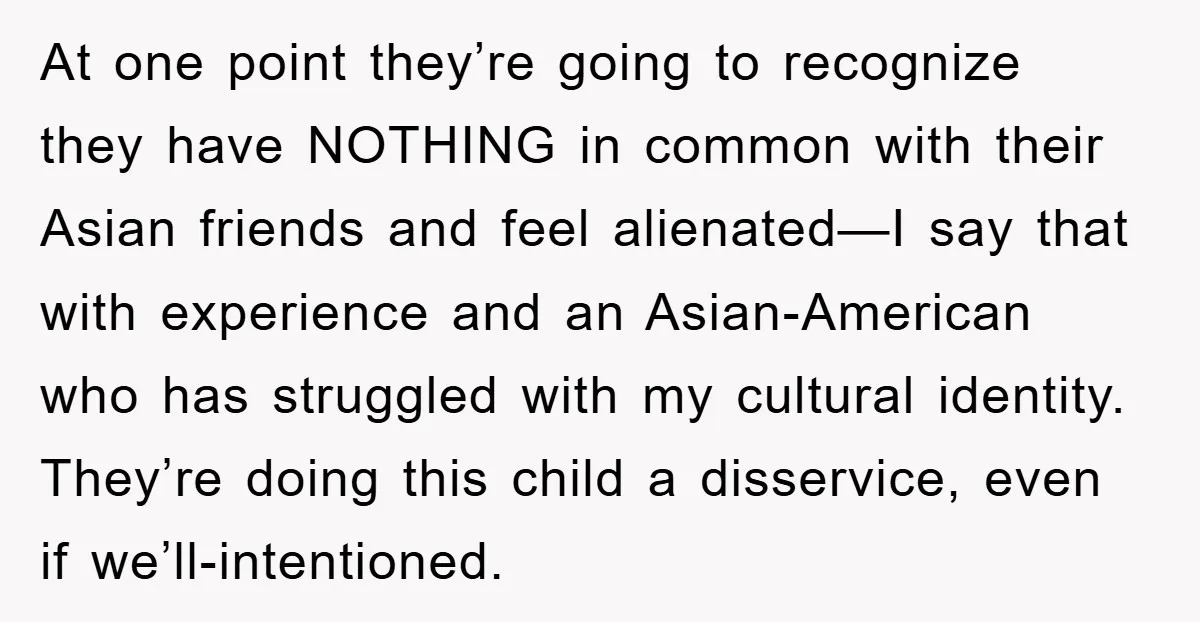 At one point they’re going to recognize they have NOTHING in common with their Asian friends and feel alienated—I say that with experience and an Asian-American who has struggled with...