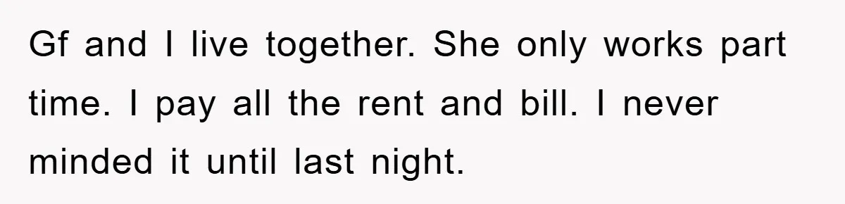 Gf and I live together. She only works part time. I pay all the rent and bill. I never minded it until last night.