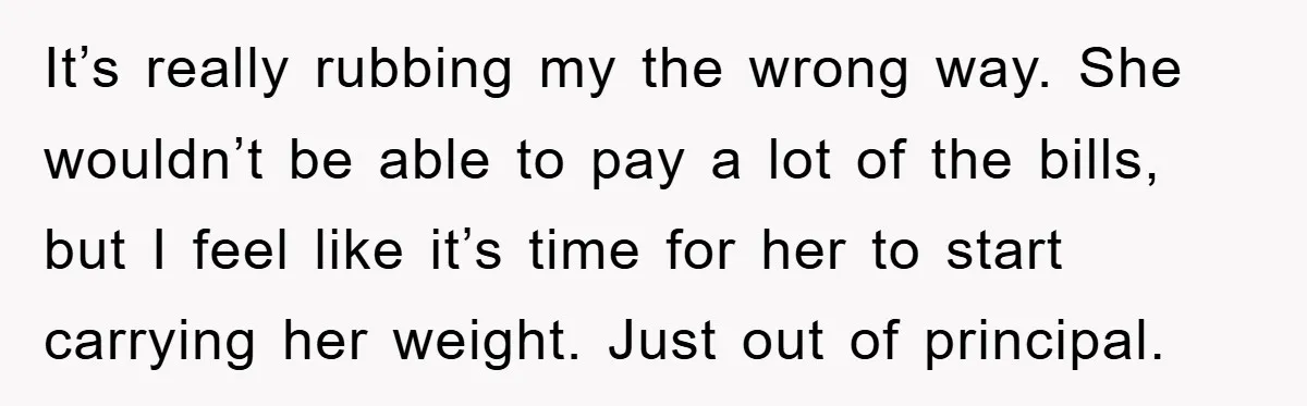 It’s really rubbing my the wrong way. She wouldn’t be able to pay a lot of the bills, but I feel like it’s time for her to start carrying her...