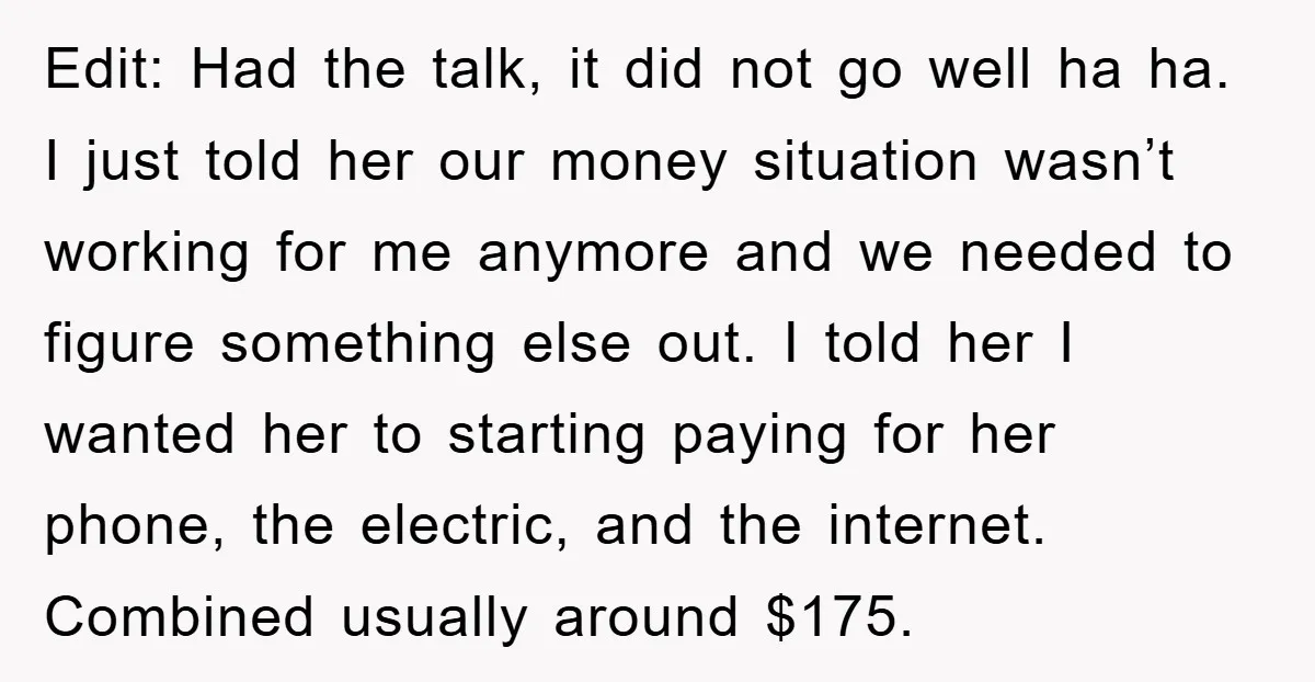 Edit: Had the talk, it did not go well ha ha. I just told her our money situation wasn’t working for me anymore and we needed to figure something else...
