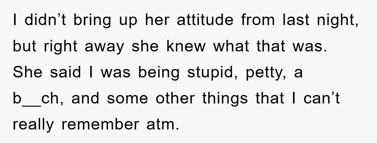 I didn’t bring up her attitude from last night, but right away she knew what that was. She said I was being stupid, petty, a b__ch, and some other things...