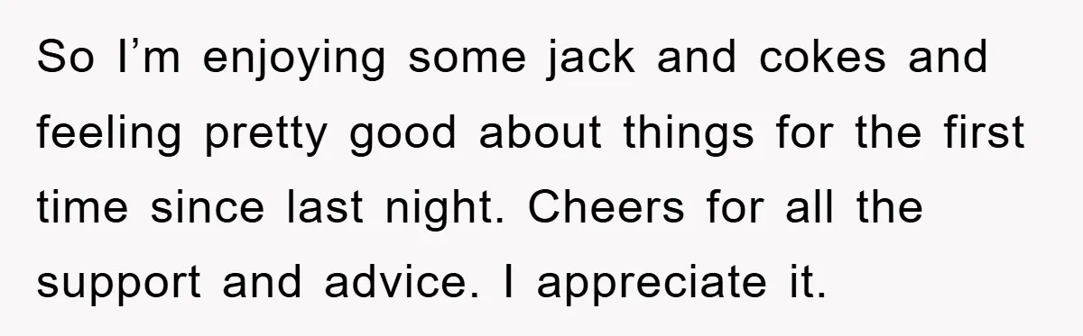 So I’m enjoying some jack and cokes and feeling pretty good about things for the first time since last night. Cheers for all the support and advice. I appreciate it.