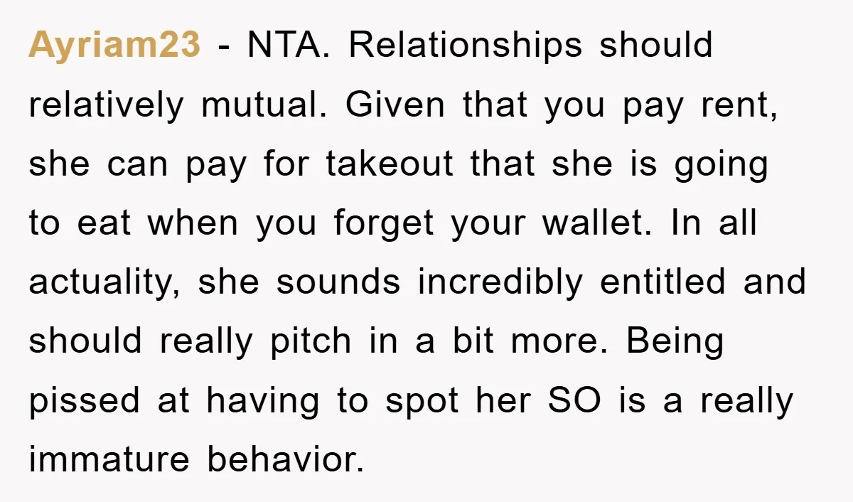 Ayriam23 − NTA. Relationships should relatively mutual. Given that you pay rent, she can pay for takeout that she is going to eat when you forget your wallet. In all...