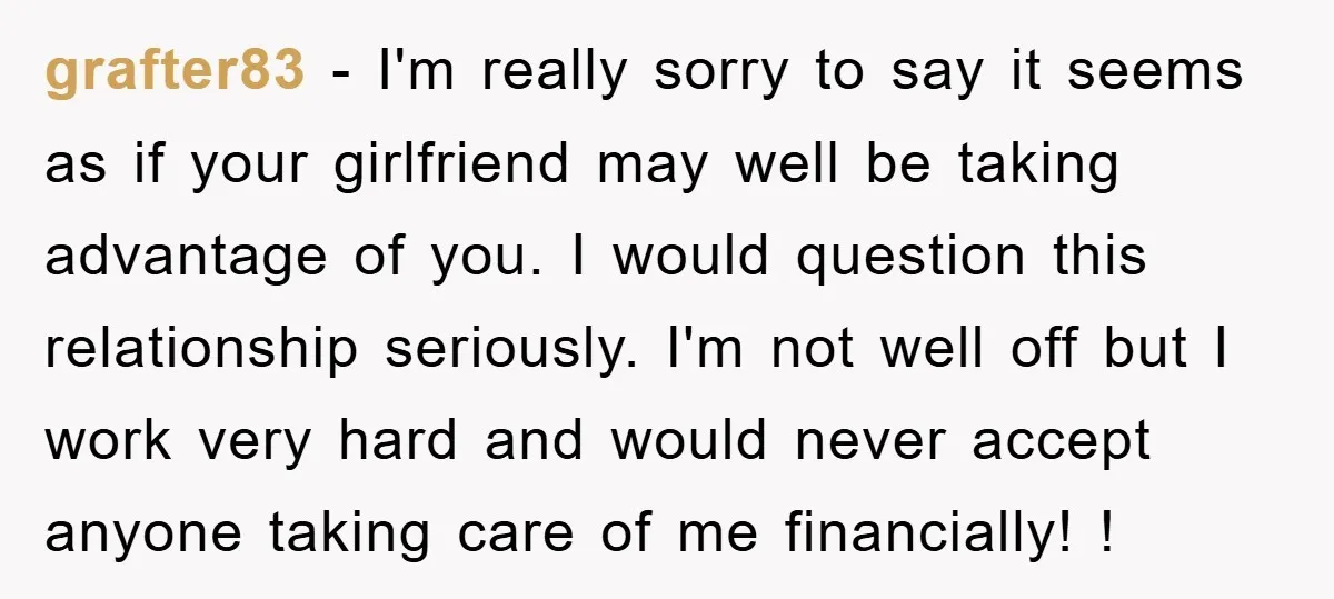 grafter83 − I'm really sorry to say it seems as if your girlfriend may well be taking advantage of you. I would question this relationship seriously. I'm not well off...