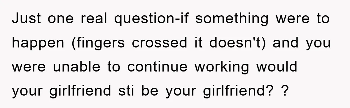 Just one real question-if something were to happen (fingers crossed it doesn't) and you were unable to continue working would your girlfriend sti be your girlfriend? ?