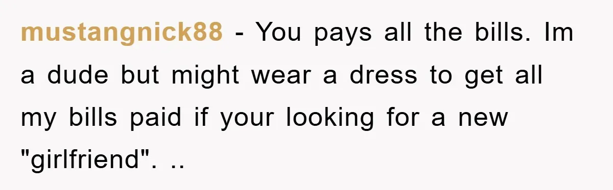 mustangnick88 − You pays all the bills. Im a dude but might wear a dress to get all my bills paid if your looking for a new "girlfriend". ..