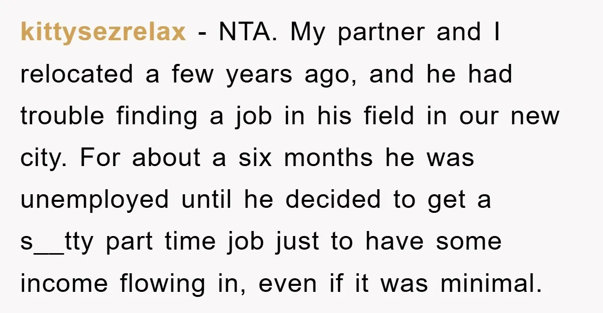 kittysezrelax − NTA. My partner and I relocated a few years ago, and he had trouble finding a job in his field in our new city. For about a six...