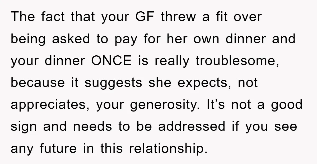 The fact that your GF threw a fit over being asked to pay for her own dinner and your dinner ONCE is really troublesome, because it suggests she expects, not...