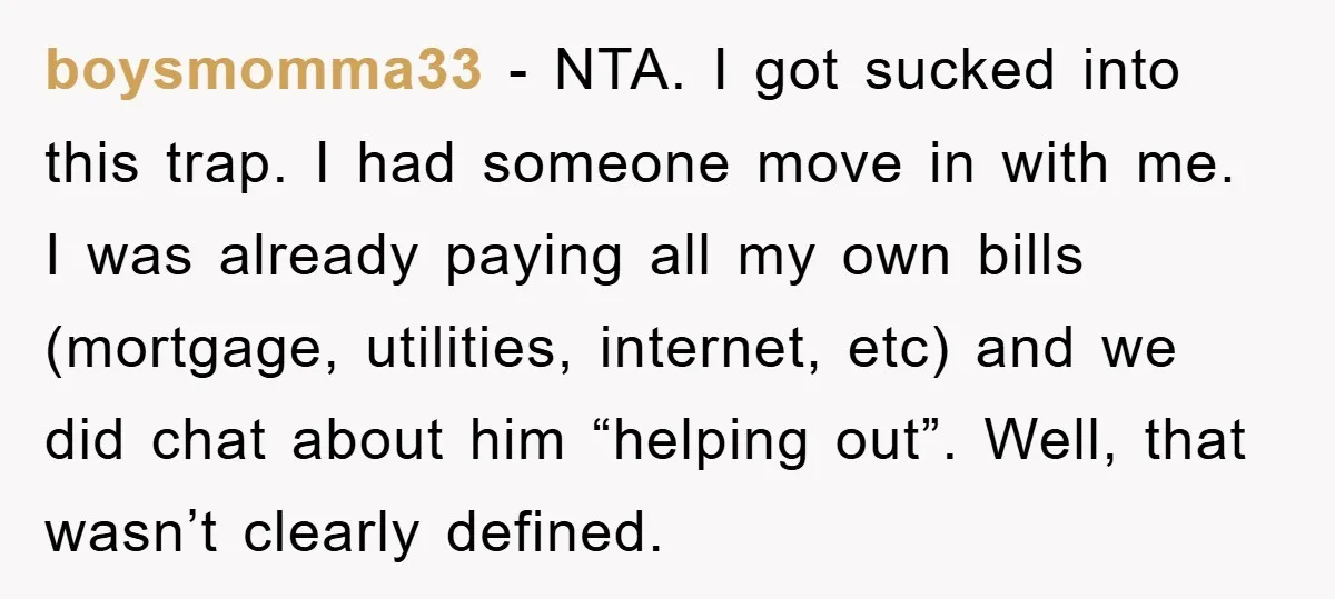 boysmomma33 − NTA. I got sucked into this trap. I had someone move in with me. I was already paying all my own bills (mortgage, utilities, internet, etc) and we...
