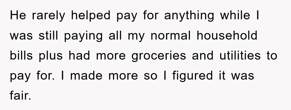 He rarely helped pay for anything while I was still paying all my normal household bills plus had more groceries and utilities to pay for. I made more so I...