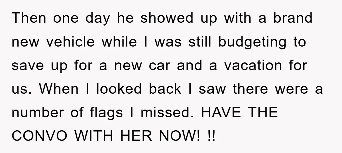 Then one day he showed up with a brand new vehicle while I was still budgeting to save up for a new car and a vacation for us. When I...