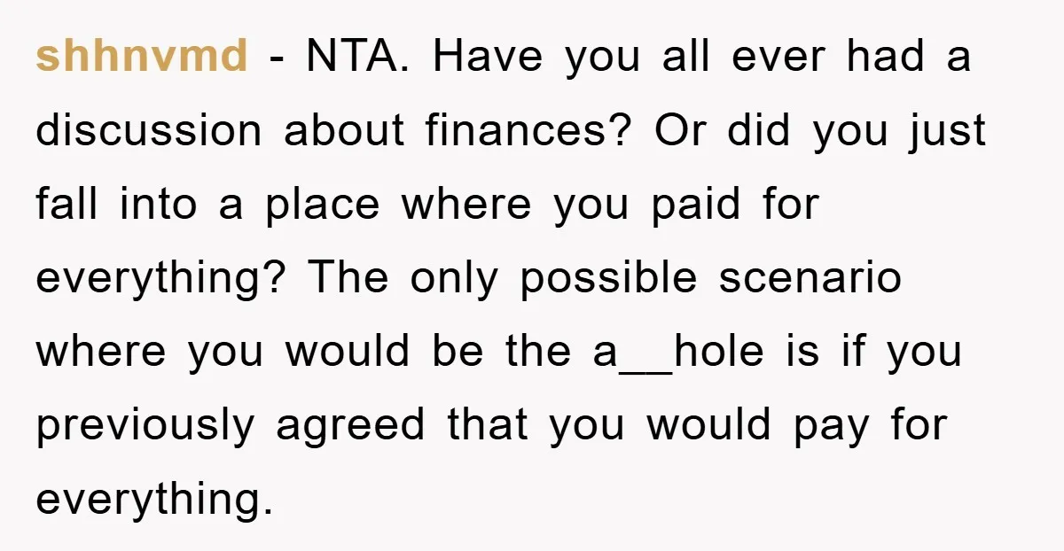 shhnvmd − NTA. Have you all ever had a discussion about finances? Or did you just fall into a place where you paid for everything? The only possible scenario where...