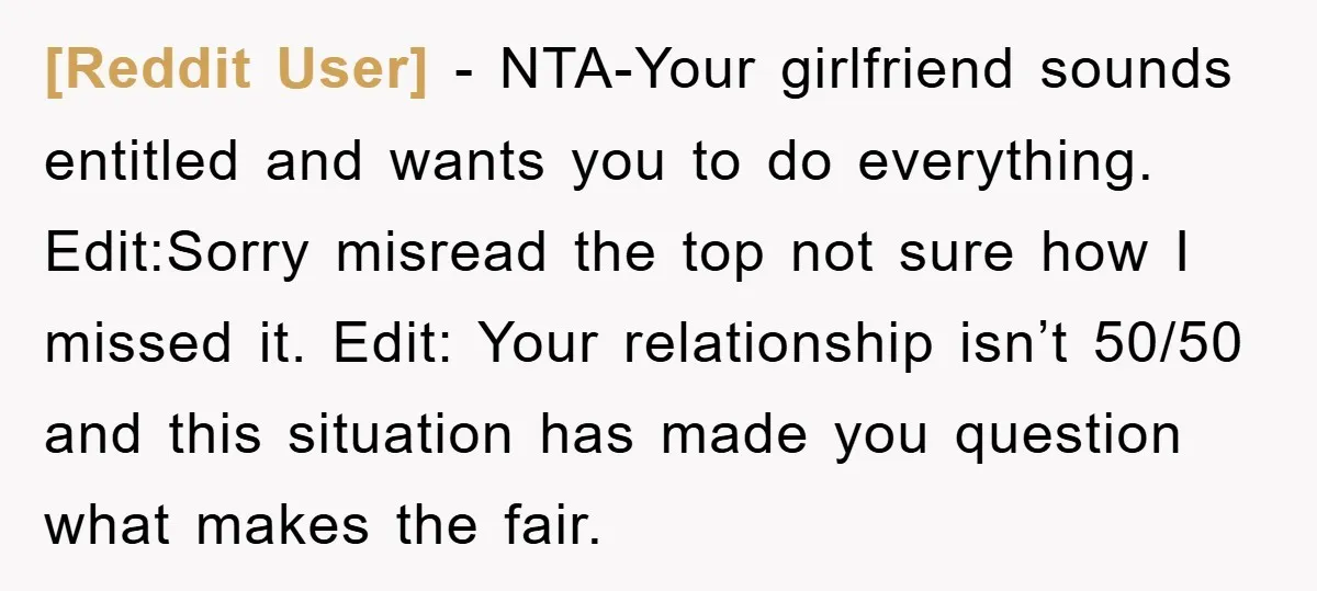 [Reddit User] − NTA-Your girlfriend sounds entitled and wants you to do everything. Edit:Sorry misread the top not sure how I missed it. Edit: Your relationship isn’t 50/50 and this...