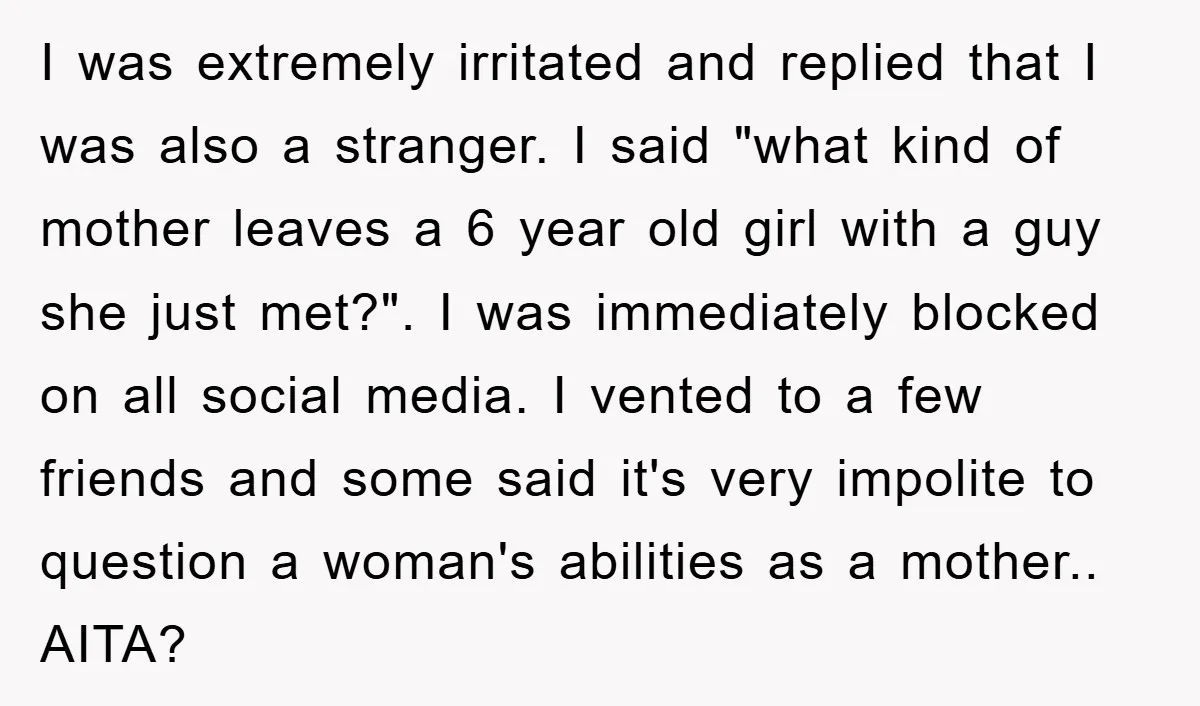 I was extremely irritated and replied that I was also a stranger. I said "what kind of mother leaves a 6 year old girl with a guy she just met?"....
