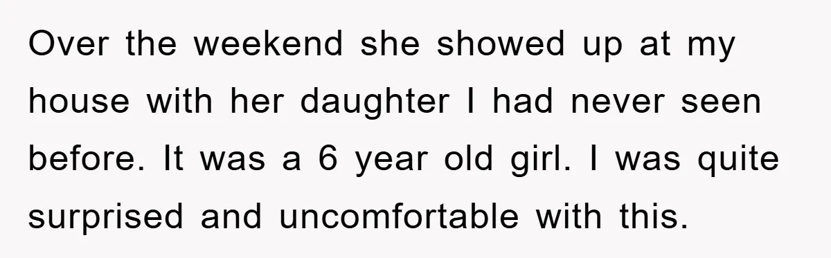 Over the weekend she showed up at my house with her daughter I had never seen before. It was a 6 year old girl. I was quite surprised and uncomfortable...