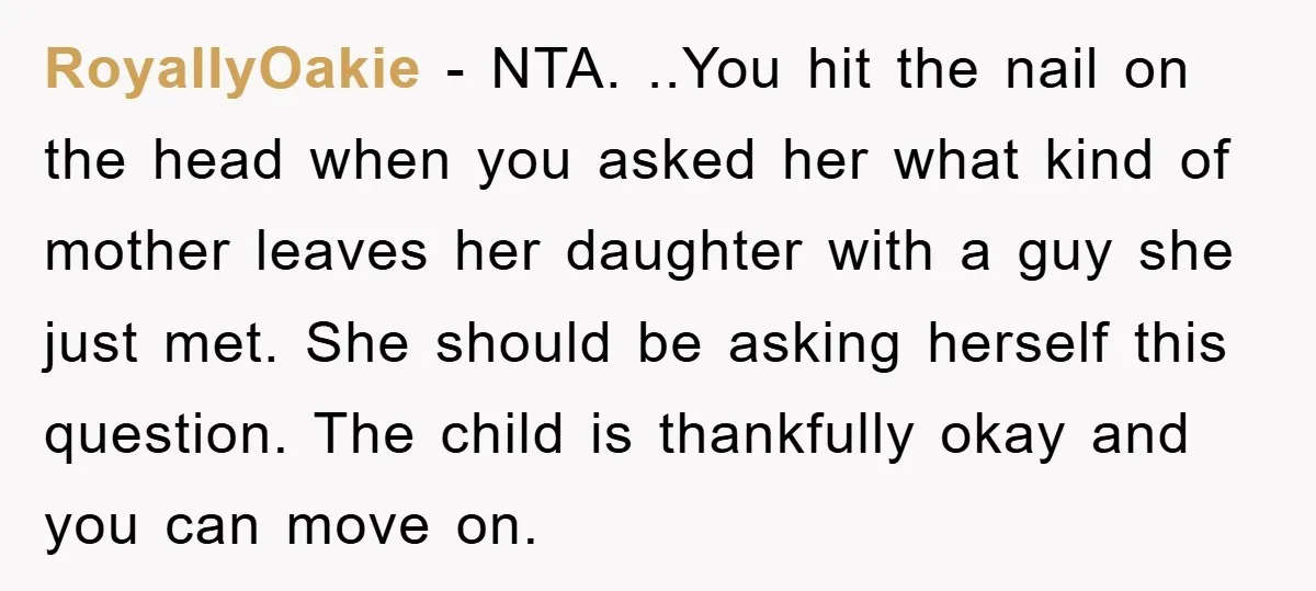 RoyallyOakie − NTA. ..You hit the nail on the head when you asked her what kind of mother leaves her daughter with a guy she just met. She should be...