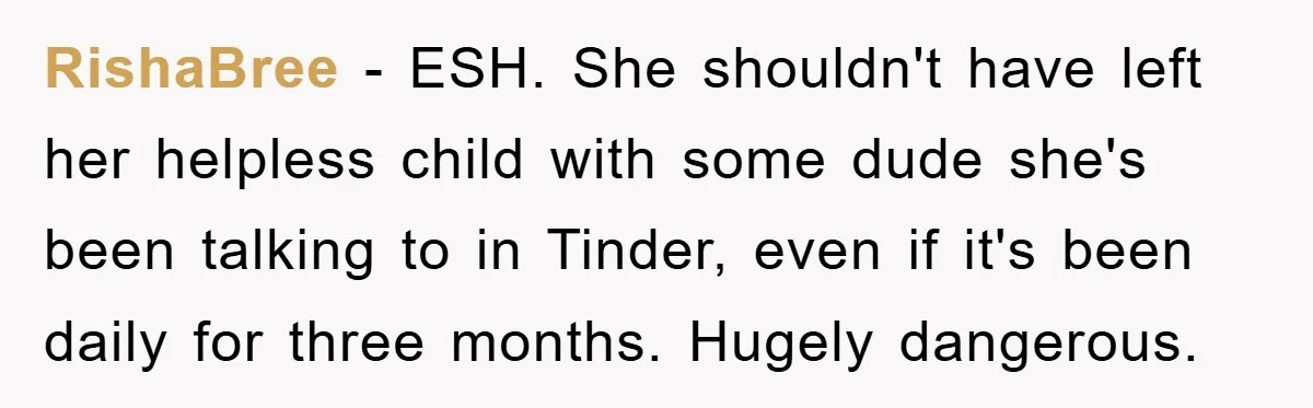 RishaBree − ESH. She shouldn't have left her helpless child with some dude she's been talking to in Tinder, even if it's been daily for three months. Hugely dangerous.