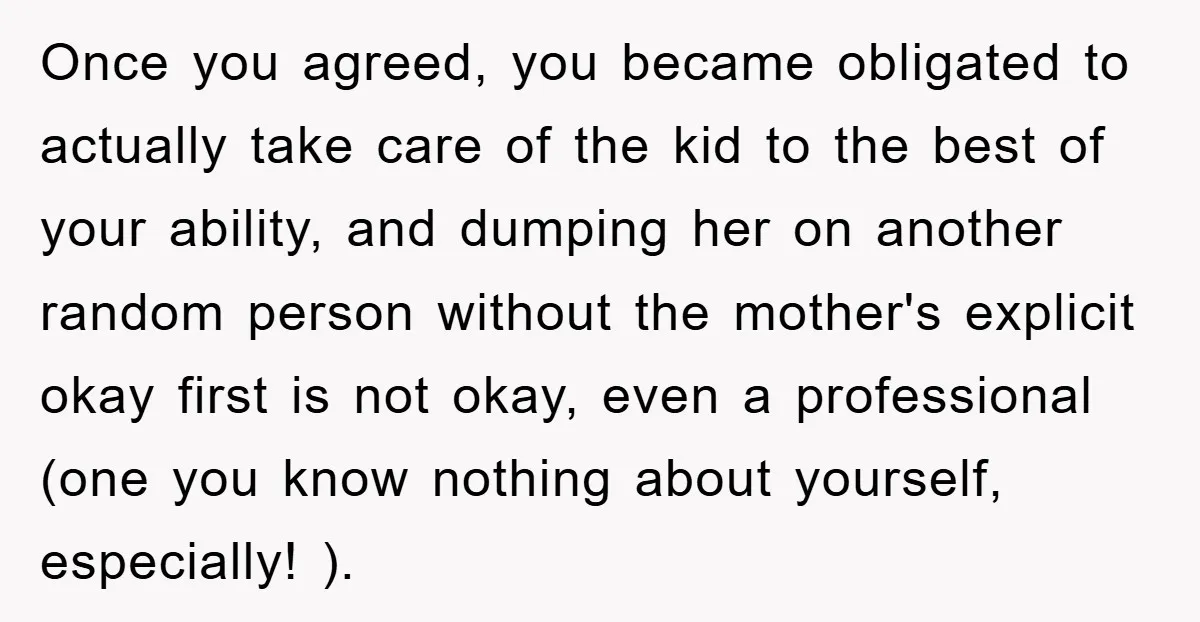 Once you agreed, you became obligated to actually take care of the kid to the best of your ability, and dumping her on another random person without the mother's explicit...
