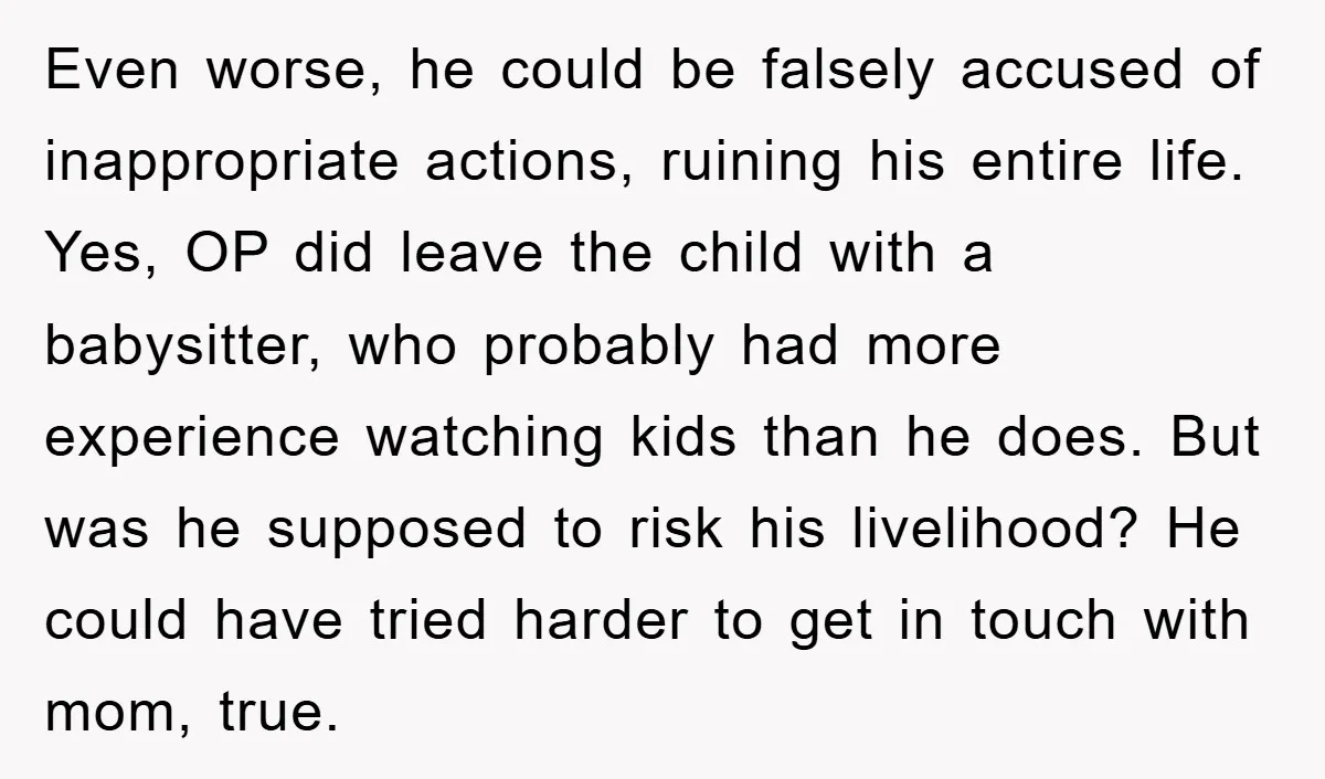 Even worse, he could be falsely accused of inappropriate actions, ruining his entire life. Yes, OP did leave the child with a babysitter, who probably had more experience watching kids...