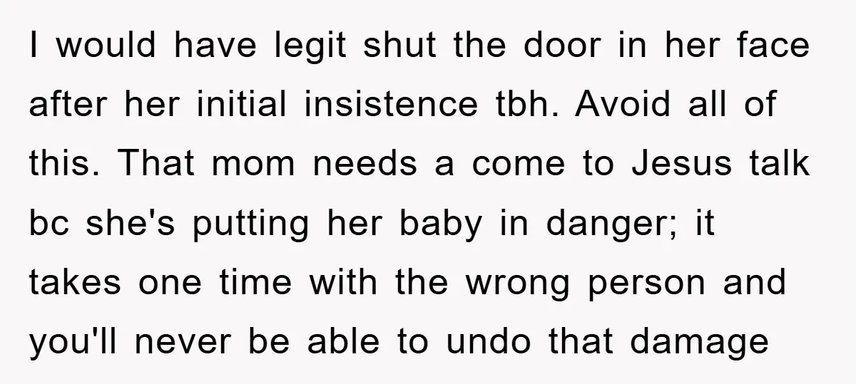I would have legit shut the door in her face after her initial insistence tbh. Avoid all of this. That mom needs a come to Jesus talk bc she's putting...