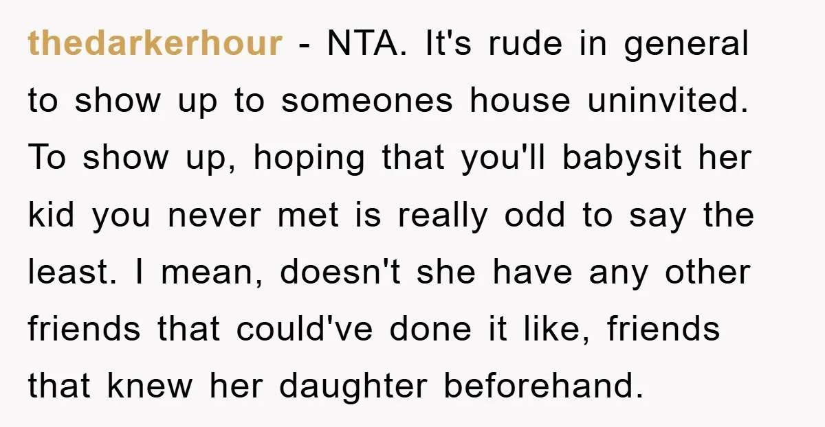 thedarkerhour − NTA. It's rude in general to show up to someones house uninvited. To show up, hoping that you'll babysit her kid you never met is really odd to...