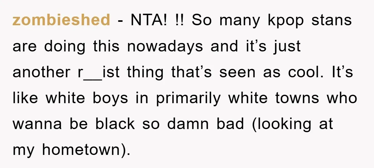 zombieshed − NTA! !! So many kpop stans are doing this nowadays and it’s just another r__ist thing that’s seen as cool. It’s like white boys in primarily white towns...