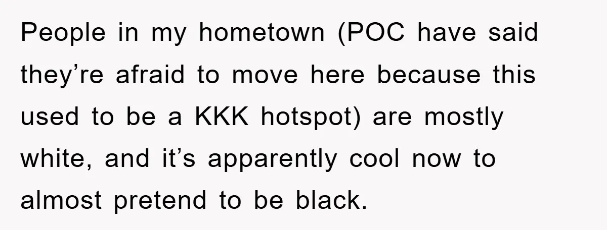 People in my hometown (POC have said they’re afraid to move here because this used to be a KKK hotspot) are mostly white, and it’s apparently cool now to almost...