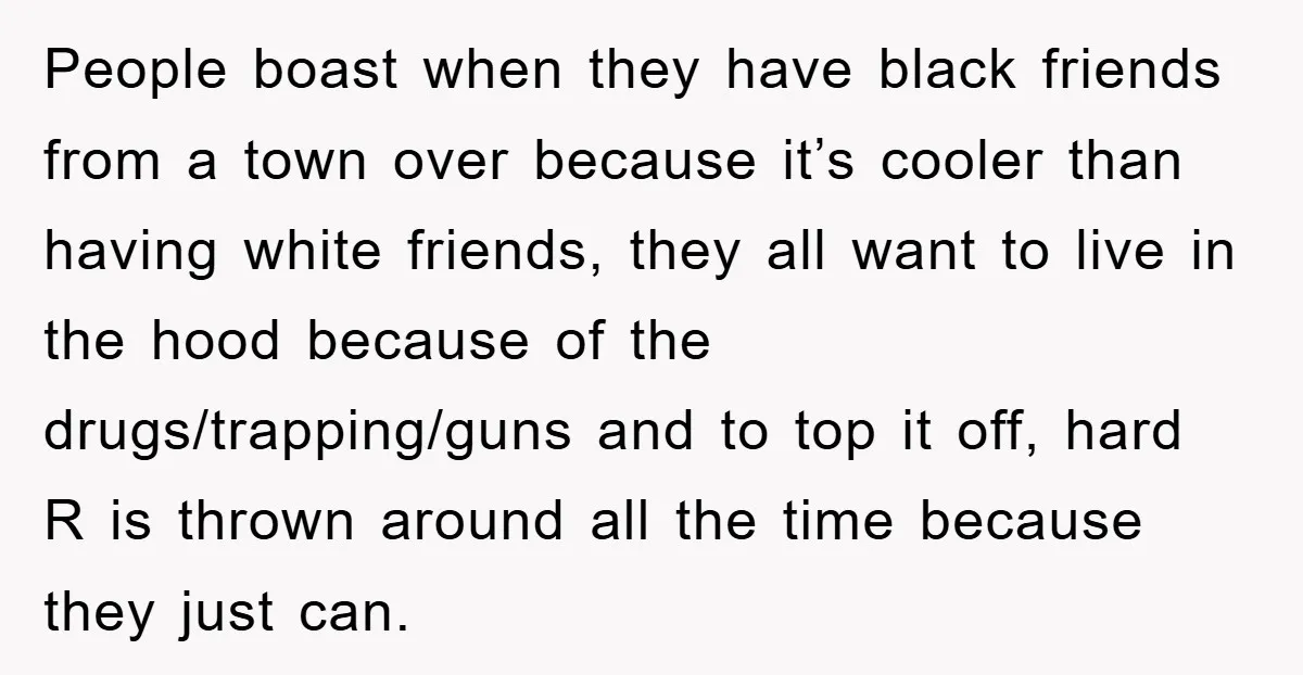 People boast when they have black friends from a town over because it’s cooler than having white friends, they all want to live in the hood because of the drugs/trapping/guns...