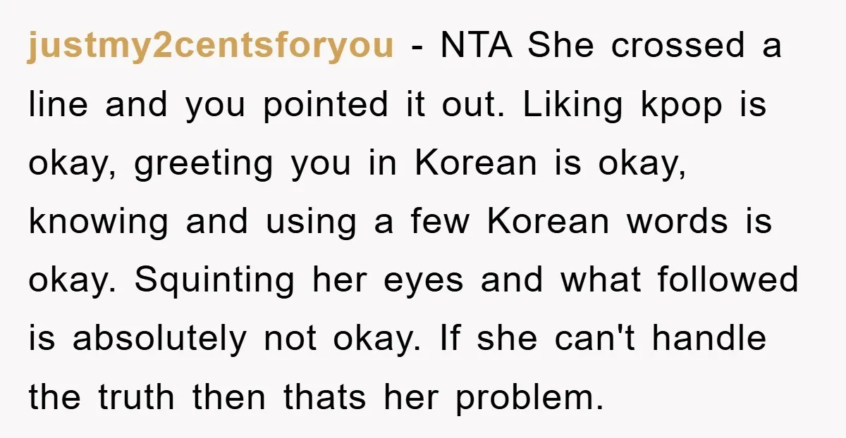 justmy2centsforyou − NTA She crossed a line and you pointed it out. Liking kpop is okay, greeting you in Korean is okay, knowing and using a few Korean words is...