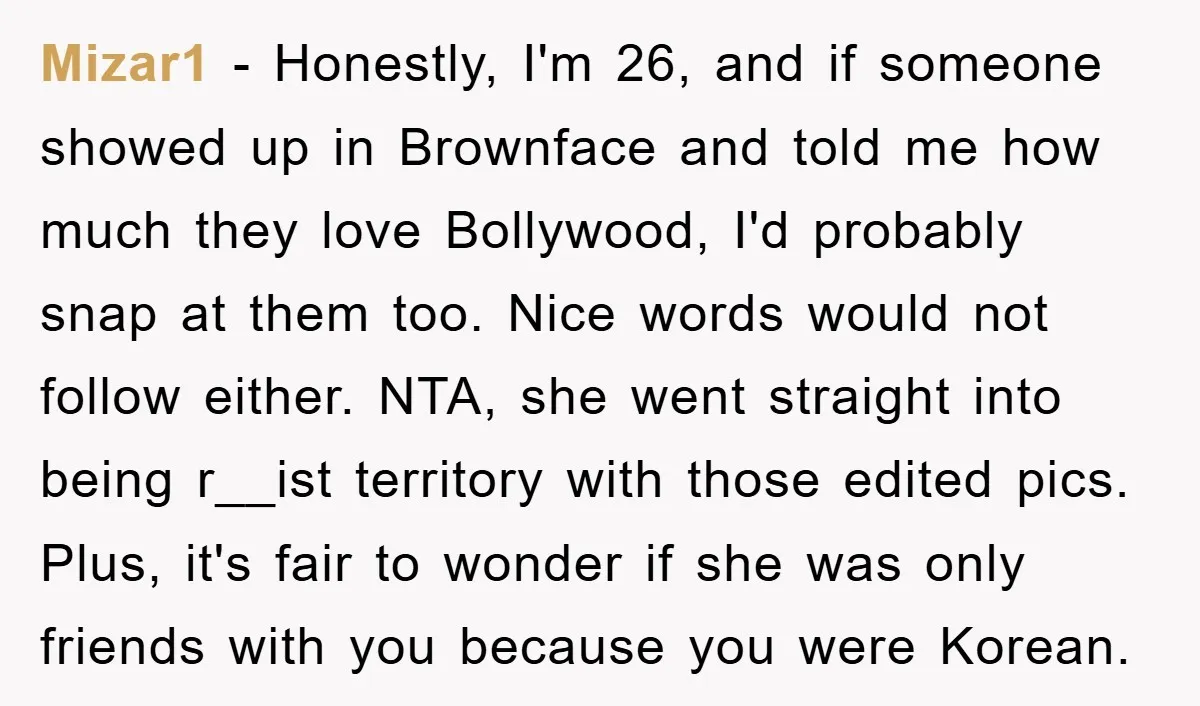 Mizar1 − Honestly, I'm 26, and if someone showed up in Brownface and told me how much they love Bollywood, I'd probably snap at them too. Nice words would not...