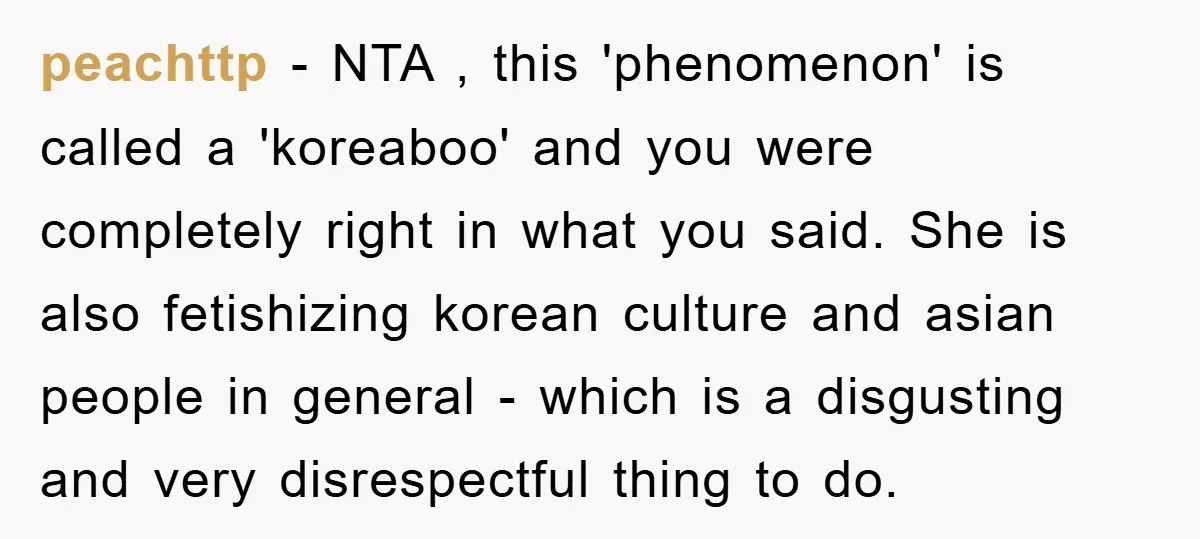 peachttp − NTA , this 'phenomenon' is called a 'koreaboo' and you were completely right in what you said. She is also fetishizing korean culture and asian people in general...