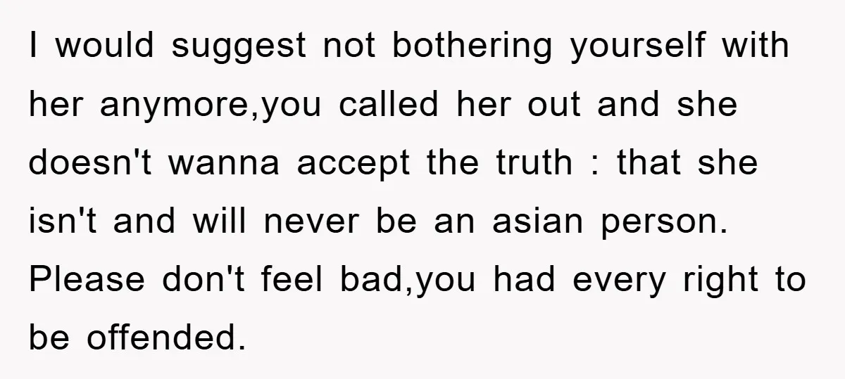 I would suggest not bothering yourself with her anymore,you called her out and she doesn't wanna accept the truth : that she isn't and will never be an asian person....