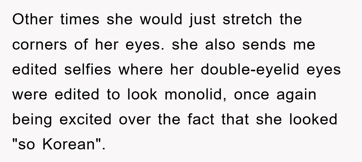 Other times she would just stretch the corners of her eyes. she also sends me edited selfies where her double-eyelid eyes were edited to look monolid, once again being excited...