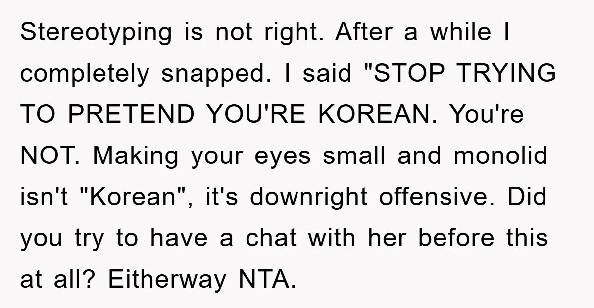 Stereotyping is not right. After a while I completely snapped. I said "STOP TRYING TO PRETEND YOU'RE KOREAN. You're NOT. Making your eyes small and monolid isn't "Korean", it's downright...