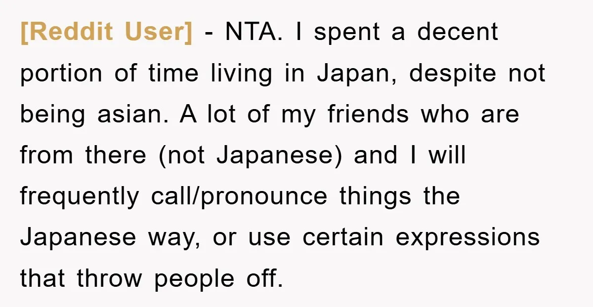 [Reddit User] − NTA. I spent a decent portion of time living in Japan, despite not being asian. A lot of my friends who are from there (not Japanese) and...