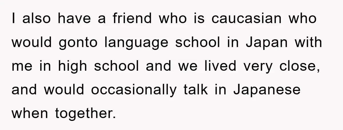 I also have a friend who is caucasian who would gonto language school in Japan with me in high school and we lived very close, and would occasionally talk in...