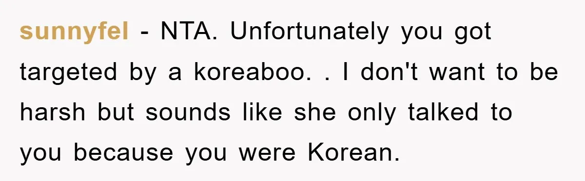 sunnyfel − NTA. Unfortunately you got targeted by a koreaboo. . I don't want to be harsh but sounds like she only talked to you because you were Korean.