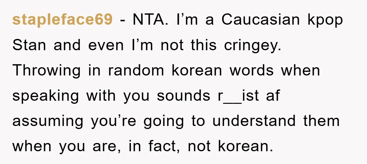 stapleface69 − NTA. I’m a Caucasian kpop Stan and even I’m not this cringey. Throwing in random korean words when speaking with you sounds r__ist af assuming you’re going to...