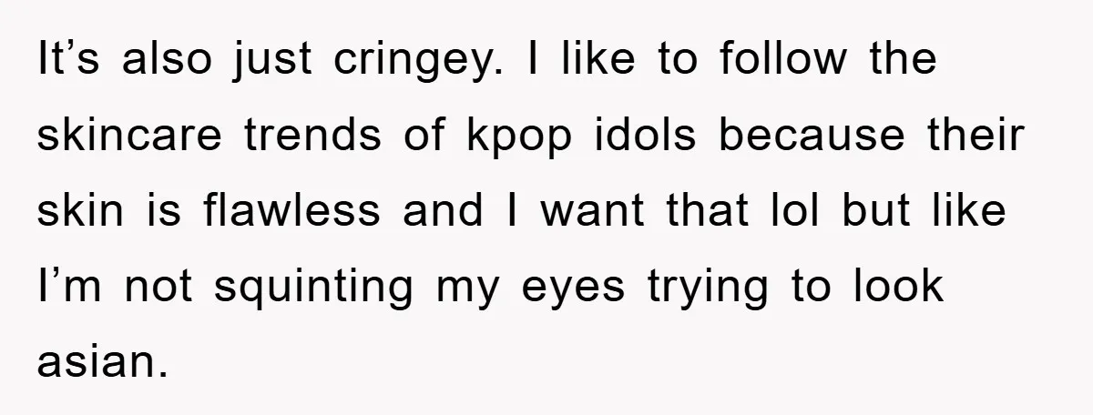 It’s also just cringey. I like to follow the skincare trends of kpop idols because their skin is flawless and I want that lol but like I’m not squinting my...