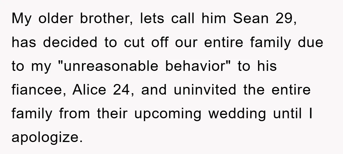 My older brother, lets call him Sean 29, has decided to cut off our entire family due to my "unreasonable behavior" to his fiancee, Alice 24, and uninvited the entire...