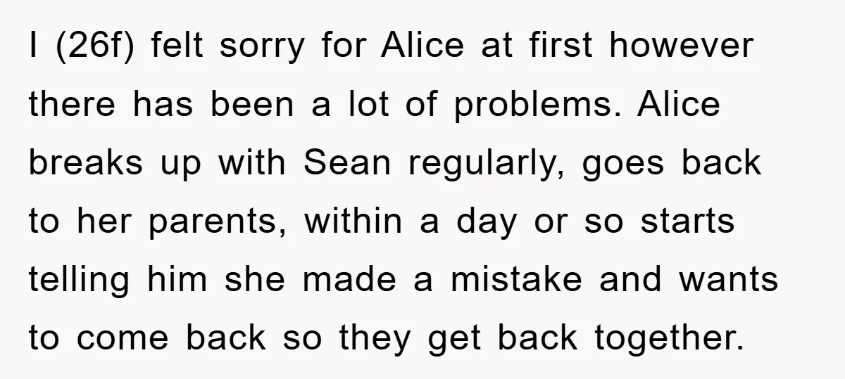 I (26f) felt sorry for Alice at first however there has been a lot of problems. Alice breaks up with Sean regularly, goes back to her parents, within a day...