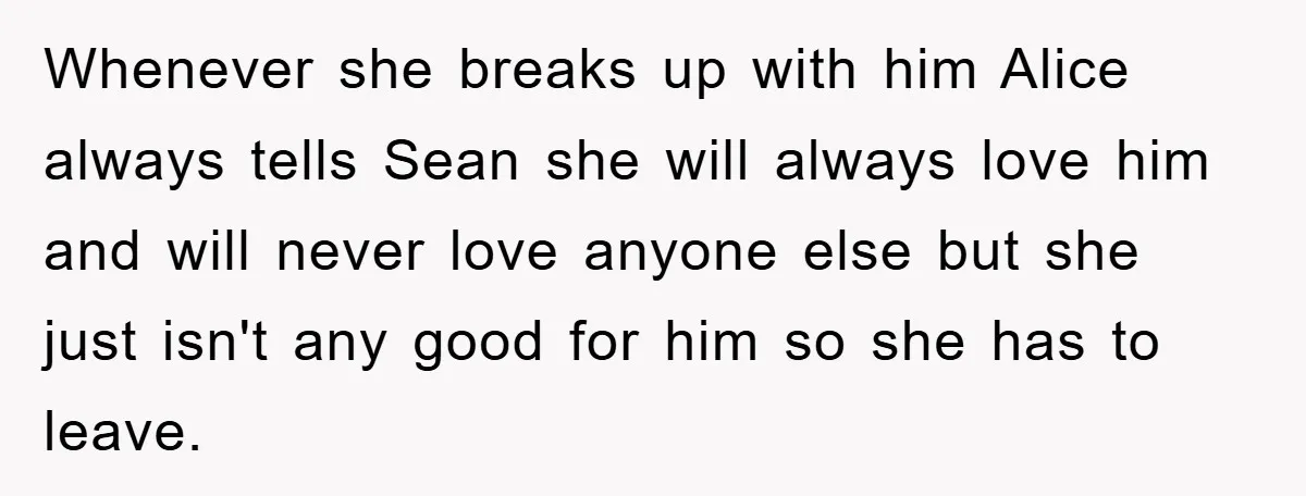 Whenever she breaks up with him Alice always tells Sean she will always love him and will never love anyone else but she just isn't any good for him so...