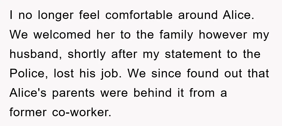 I no longer feel comfortable around Alice. We welcomed her to the family however my husband, shortly after my statement to the Police, lost his job. We since found out...