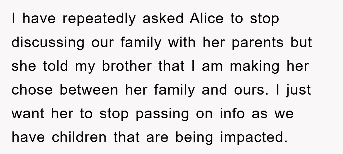 I have repeatedly asked Alice to stop discussing our family with her parents but she told my brother that I am making her chose between her family and ours. I...