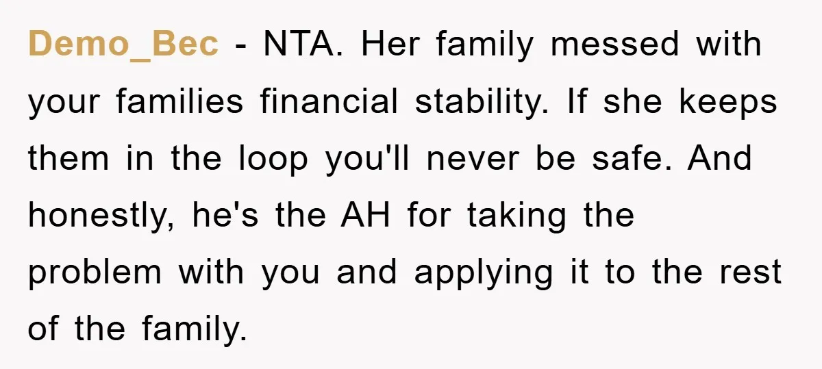 Demo_Bec − NTA. Her family messed with your families financial stability. If she keeps them in the loop you'll never be safe. And honestly, he's the AH for taking the...