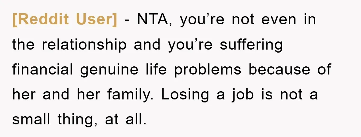[Reddit User] − NTA, you’re not even in the relationship and you’re suffering financial genuine life problems because of her and her family. Losing a job is not a small...