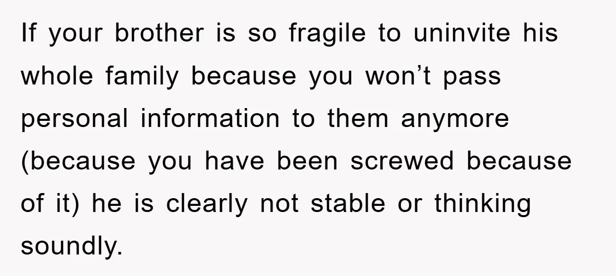 If your brother is so fragile to uninvite his whole family because you won’t pass personal information to them anymore (because you have been screwed because of it) he is...