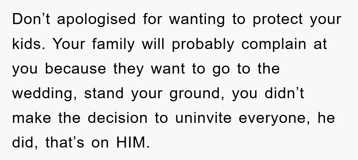 Don’t apologised for wanting to protect your kids. Your family will probably complain at you because they want to go to the wedding, stand your ground, you didn’t make the...
