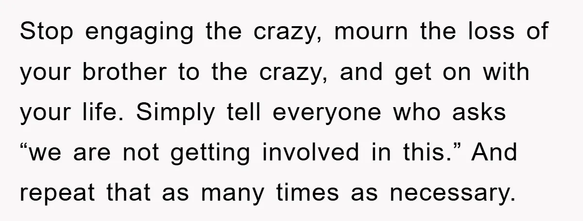 Stop engaging the crazy, mourn the loss of your brother to the crazy, and get on with your life. Simply tell everyone who asks “we are not getting involved in...